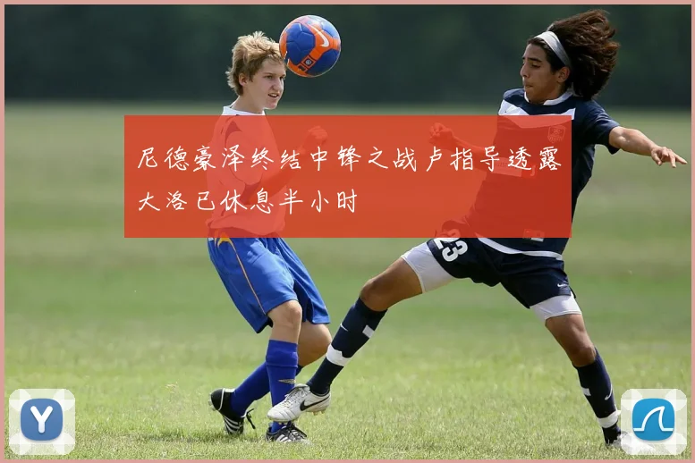 尼德豪泽终结中锋之战卢指导透露大洛已休息半小时