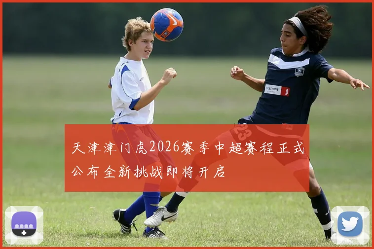 天津津门虎2026赛季中超赛程正式公布全新挑战即将开启