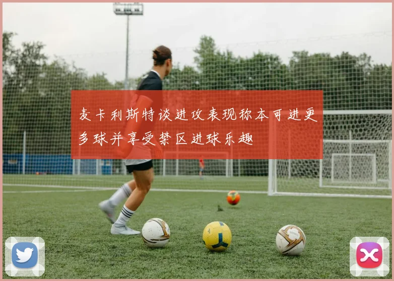 麦卡利斯特谈进攻表现称本可进更多球并享受禁区进球乐趣