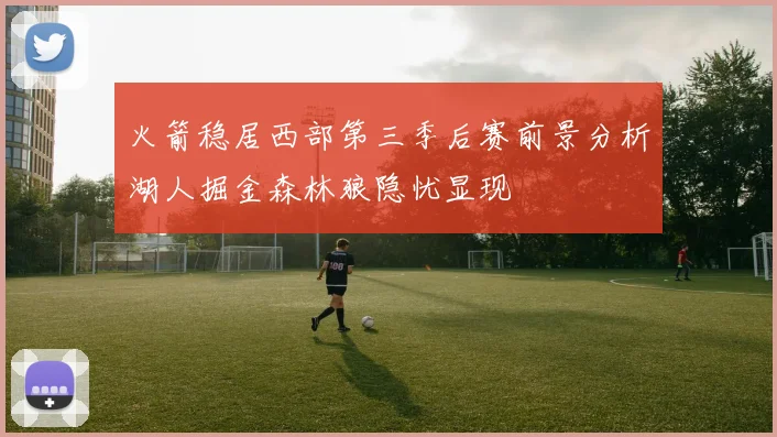 火箭稳居西部第三季后赛前景分析湖人掘金森林狼隐忧显现