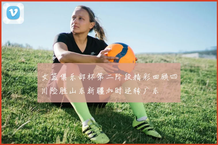 女篮俱乐部杯第二阶段精彩回顾四川险胜山东新疆加时逆转广东