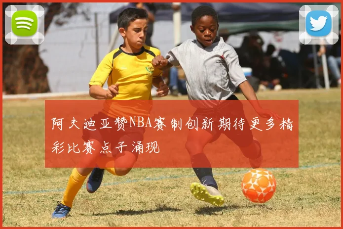 阿夫迪亚赞NBA赛制创新期待更多精彩比赛点子涌现
