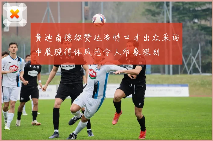 费迪南德称赞达洛特口才出众采访中展现得体风范令人印象深刻