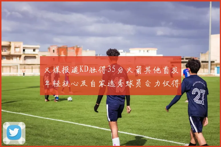 火媒报道KD独得35分火箭其他首发年轻核心及自家选秀球员合力仅得42分