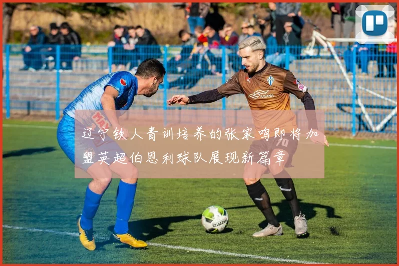 辽宁铁人青训培养的张家鸣即将加盟英超伯恩利球队展现新篇章