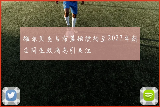 维尔贝克与布莱顿续约至2027年新合同生效消息引关注