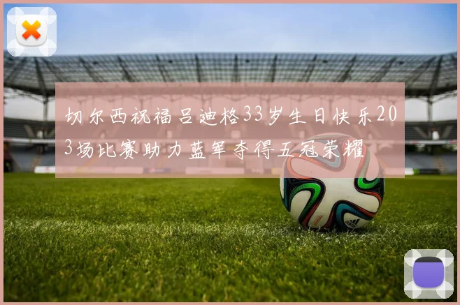 切尔西祝福吕迪格33岁生日快乐203场比赛助力蓝军夺得五冠荣耀