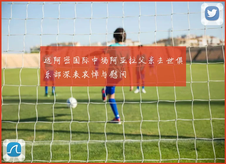 迈阿密国际中场阿亚拉父亲去世俱乐部深表哀悼与慰问