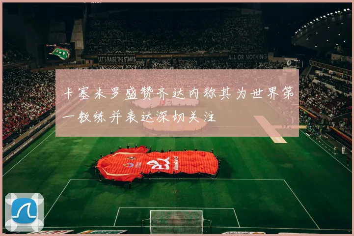 卡塞米罗盛赞齐达内称其为世界第一教练并表达深切关注
