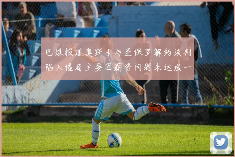 巴媒报道奥斯卡与圣保罗解约谈判陷入僵局主要因薪资问题未达成一致