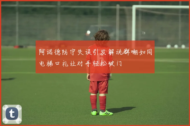 阿诺德防守失误引发解说群嘲如同电梯口礼让对手轻松破门