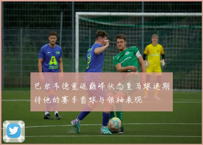 巴尔韦德重返巅峰状态皇马球迷期待他的赛季首球与领袖表现