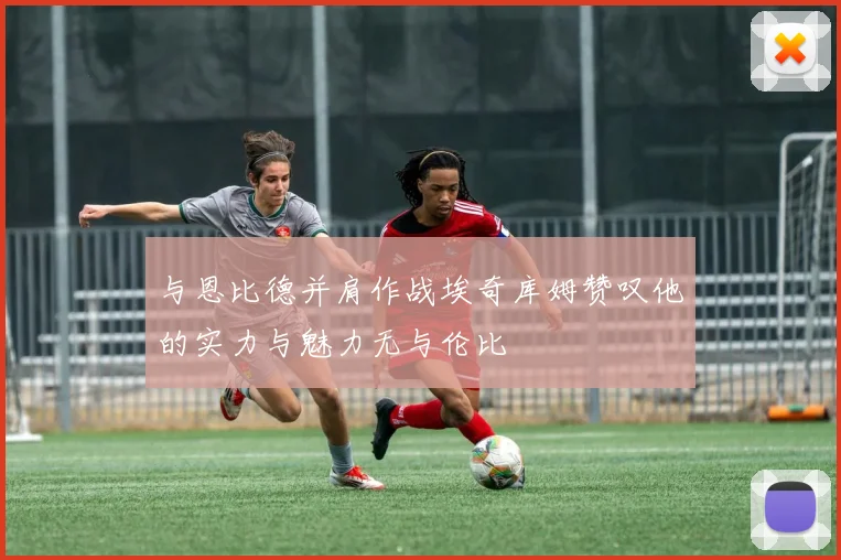 与恩比德并肩作战埃奇库姆赞叹他的实力与魅力无与伦比
