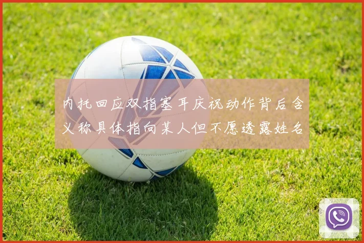 内托回应双指塞耳庆祝动作背后含义称具体指向某人但不愿透露姓名