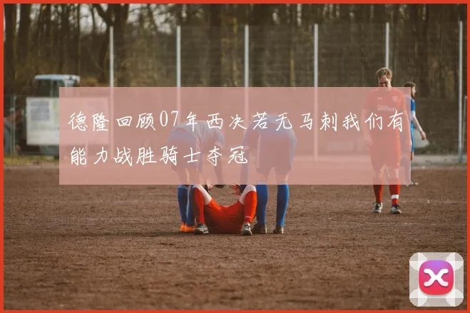 德隆回顾07年西决若无马刺我们有能力战胜骑士夺冠