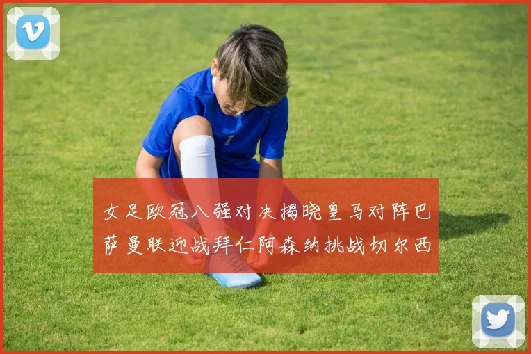 女足欧冠八强对决揭晓皇马对阵巴萨曼联迎战拜仁阿森纳挑战切尔西