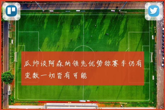 瓜帅谈阿森纳领先优势称赛季仍有变数一切皆有可能