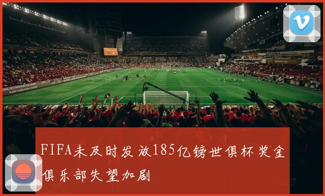 FIFA未及时发放185亿镑世俱杯奖金俱乐部失望加剧