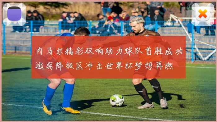 内马尔精彩双响助力球队首胜成功逃离降级区冲击世界杯梦想再燃