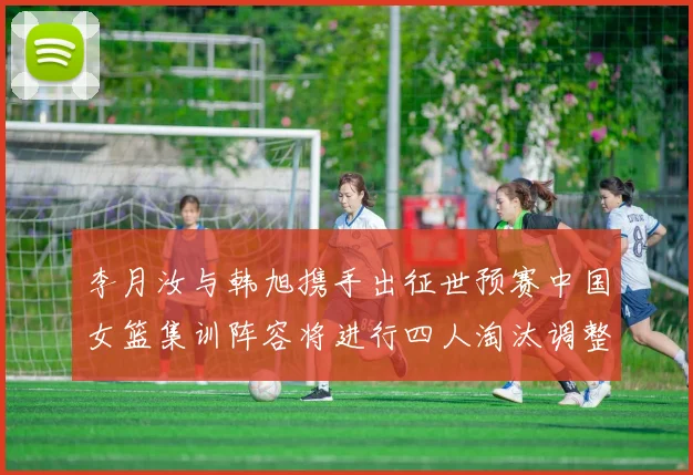 李月汝与韩旭携手出征世预赛中国女篮集训阵容将进行四人淘汰调整