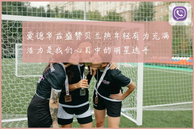 爱德华兹盛赞贝兰热年轻有为充满活力是我们心目中的明星选手