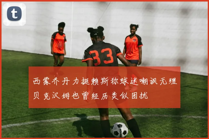 西蒙乔丹力挺赖斯称球迷嘲讽无理贝克汉姆也曾经历类似困扰
