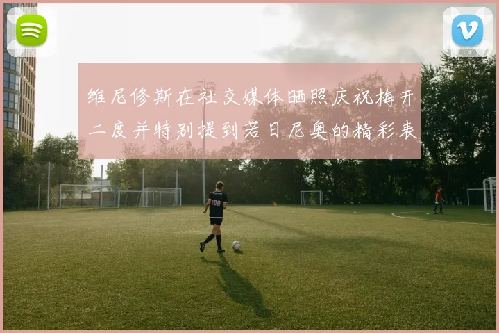 维尼修斯在社交媒体晒照庆祝梅开二度并特别提到若日尼奥的精彩表现