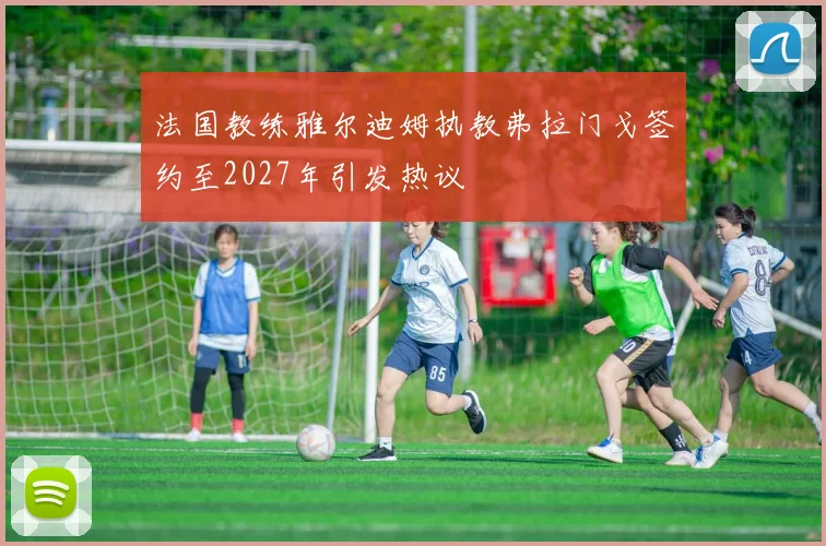 法国教练雅尔迪姆执教弗拉门戈签约至2027年引发热议