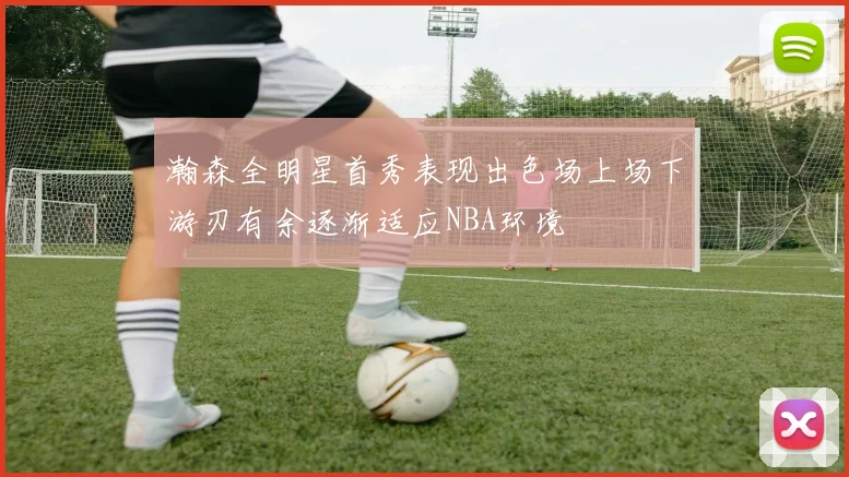 瀚森全明星首秀表现出色场上场下游刃有余逐渐适应NBA环境