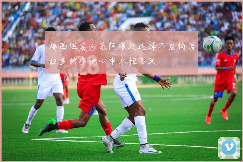 梅西坦言心系阿根廷选择不后悔马拉多纳在他心中永恒不灭
